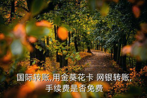  國際轉(zhuǎn)賬,用金葵花卡 網(wǎng)銀轉(zhuǎn)賬, 手續(xù)費(fèi)是否免費(fèi)
