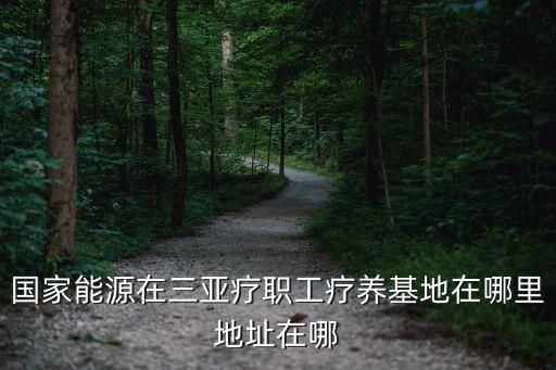 國家能源在三亞療職工療養(yǎng)基地在哪里地址在哪