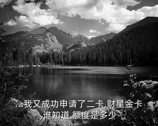 ...我又成功申請(qǐng)了二卡,財(cái)星金卡,誰(shuí)知道 額度是多少