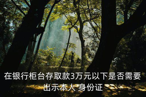 在銀行柜臺存取款3萬元以下是否需要出示本人 身份證