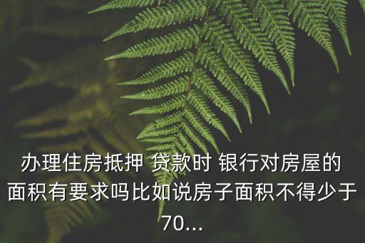 辦理住房抵押 貸款時 銀行對房屋的面積有要求嗎比如說房子面積不得少于70...