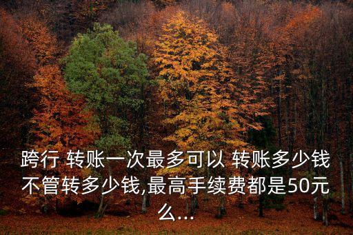 跨行 轉(zhuǎn)賬一次最多可以 轉(zhuǎn)賬多少錢不管轉(zhuǎn)多少錢,最高手續(xù)費都是50元么...