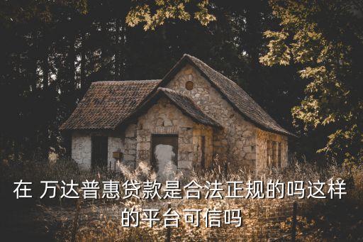 在 萬達普惠貸款是合法正規(guī)的嗎這樣的平臺可信嗎