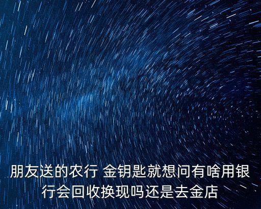 朋友送的農(nóng)行 金鑰匙就想問有啥用銀行會回收換現(xiàn)嗎還是去金店