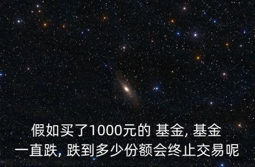假如買了1000元的 基金, 基金一直跌, 跌到多少份額會終止交易呢