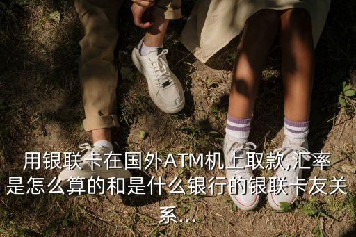 用銀聯(lián)卡在國外ATM機(jī)上取款,匯率是怎么算的和是什么銀行的銀聯(lián)卡友關(guān)系...