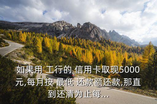 如果用 工行的 信用卡取現(xiàn)5000元,每月按 最低 還款額還款,那直到還清為止每...