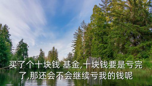 買(mǎi)了個(gè)十塊錢(qián) 基金,十塊錢(qián)要是虧完了,那還會(huì)不會(huì)繼續(xù)虧我的錢(qián)呢
