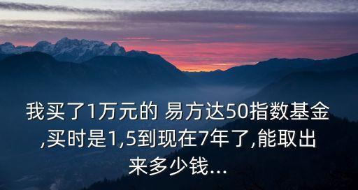 我買了1萬元的 易方達50指數(shù)基金,買時是1,5到現(xiàn)在7年了,能取出來多少錢...