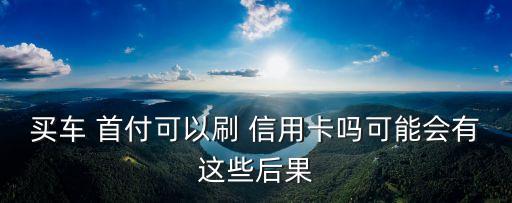 用信用卡買車付首付多少,信用卡買車劃算還是貸款買車劃算