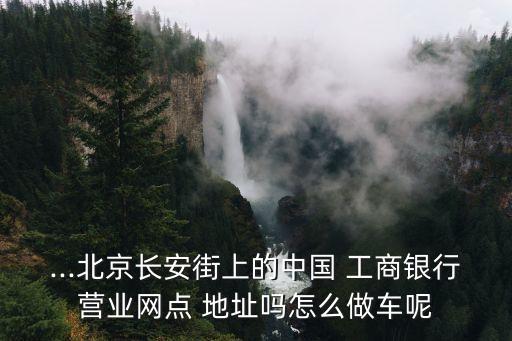 ...北京長安街上的中國 工商銀行營業(yè)網點 地址嗎怎么做車呢