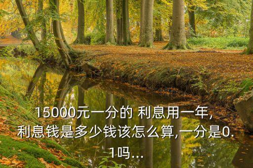15000元一分的 利息用一年, 利息錢是多少錢該怎么算,一分是0.1嗎...