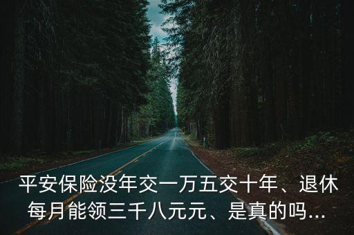  平安保險(xiǎn)沒年交一萬五交十年、退休每月能領(lǐng)三千八元元、是真的嗎...