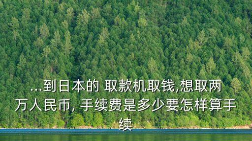...到日本的 取款機(jī)取錢,想取兩萬人民幣, 手續(xù)費(fèi)是多少要怎樣算手續(xù)