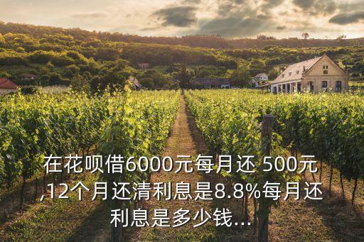 在花唄借6000元每月還 500元,12個(gè)月還清利息是8.8%每月還利息是多少錢...