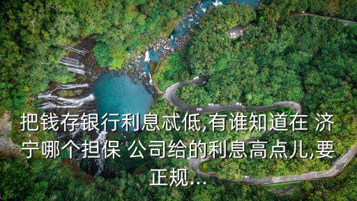 把錢存銀行利息忒低,有誰知道在 濟(jì)寧哪個擔(dān)保 公司給的利息高點(diǎn)兒,要正規(guī)...
