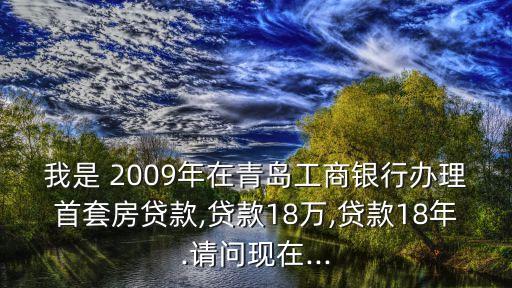 我是 2009年在青島工商銀行辦理首套房貸款,貸款18萬,貸款18年.請問現(xiàn)在...