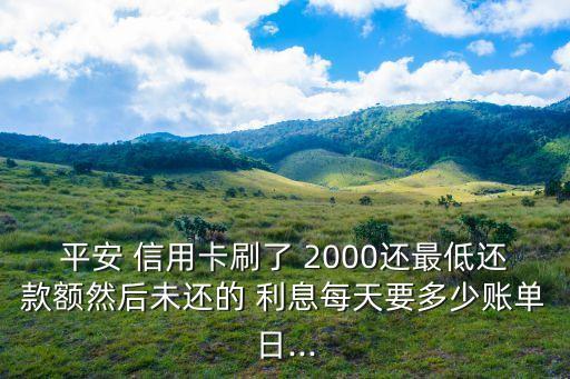 平安 信用卡刷了 2000還最低還款額然后未還的 利息每天要多少賬單日...