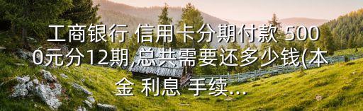  工商銀行 信用卡分期付款 5000元分12期,總共需要還多少錢(本金 利息 手續(xù)...