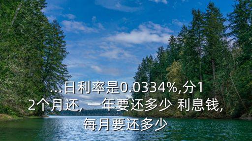 ...日利率是0.0334%,分12個月還, 一年要還多少 利息錢,每月要還多少