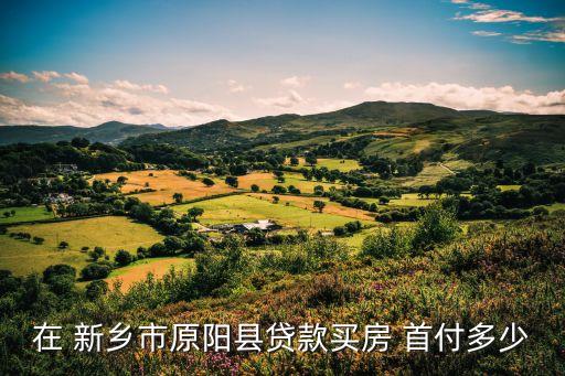 在 新鄉(xiāng)市原陽縣貸款買房 首付多少