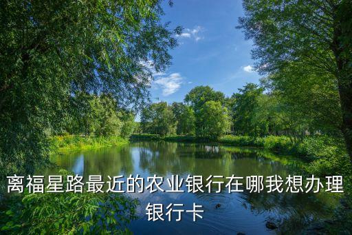 離福星路最近的農(nóng)業(yè)銀行在哪我想辦理銀行卡