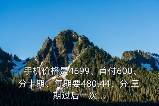  手機(jī)價(jià)格是4699、首付600、分十期、每期要480.44、分 三期過(guò)后一次...
