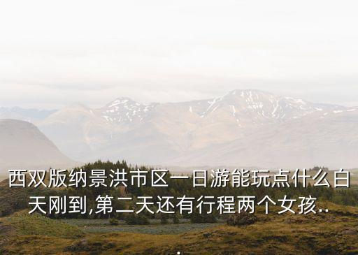 西雙版納景洪市區(qū)一日游能玩點什么白天剛到,第二天還有行程兩個女孩...