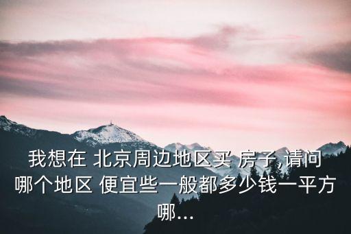 我想在 北京周邊地區(qū)買 房子,請(qǐng)問哪個(gè)地區(qū) 便宜些一般都多少錢一平方哪...