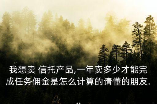 我想賣 信托產(chǎn)品,一年賣多少才能完成任務(wù)傭金是怎么計算的請懂的朋友...