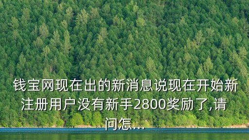  錢(qián)寶網(wǎng)現(xiàn)在出的新消息說(shuō)現(xiàn)在開(kāi)始新注冊(cè)用戶沒(méi)有新手2800獎(jiǎng)勵(lì)了,請(qǐng)問(wèn)怎...
