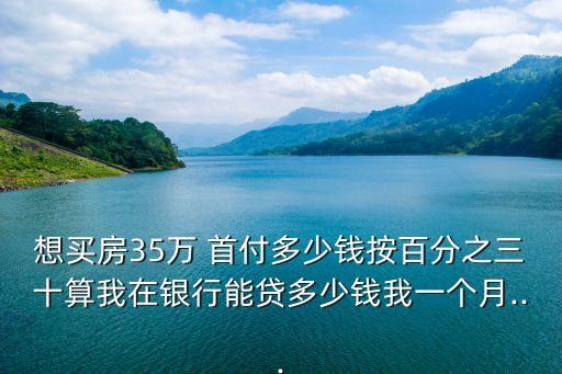 想買房35萬 首付多少錢按百分之三十算我在銀行能貸多少錢我一個(gè)月...