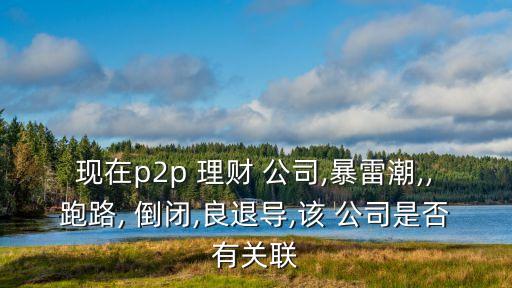 現(xiàn)在p2p 理財 公司,暴雷潮,,跑路, 倒閉,良退導(dǎo),該 公司是否有關(guān)聯(lián)