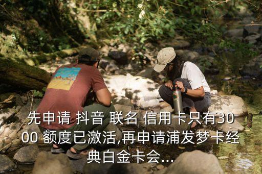先申請 抖音 聯(lián)名 信用卡只有3000 額度已激活,再申請浦發(fā)夢卡經典白金卡會...