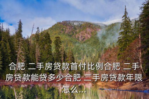合肥 二手房貸款首付比例合肥 二手房貸款能貸多少合肥 二手房貸款年限怎么...