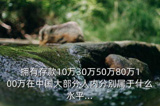 擁有存款10萬30萬50萬80萬100萬在中國大部分人內(nèi)分別屬于什么水平...