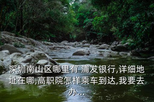 深圳南山區(qū)哪里有 浦發(fā)銀行,詳細(xì)地址在哪,高職院怎樣乘車到達(dá),我要去辦...