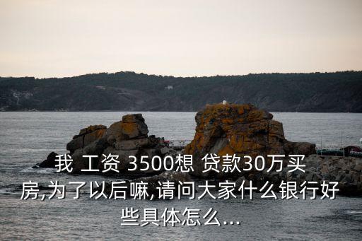 我 工資 3500想 貸款30萬買房,為了以后嘛,請問大家什么銀行好些具體怎么...