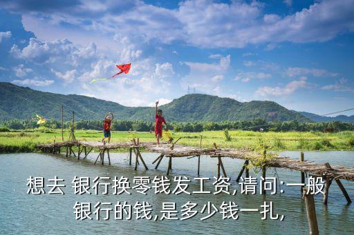 想去 銀行換零錢發(fā)工資,請問:一般 銀行的錢,是多少錢一扎,