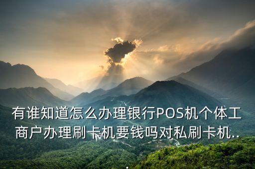 有誰知道怎么辦理銀行POS機個體工商戶辦理刷卡機要錢嗎對私刷卡機...