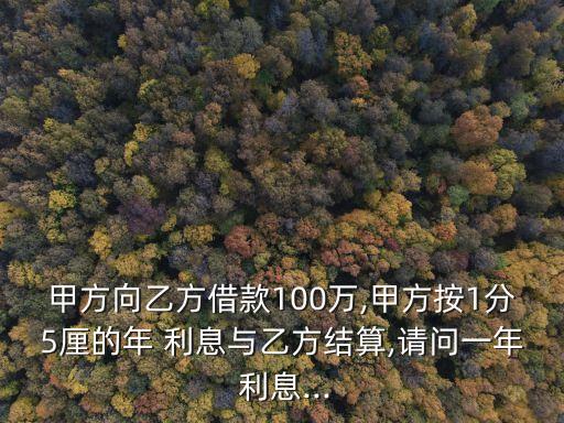 甲方向乙方借款100萬,甲方按1分5厘的年 利息與乙方結(jié)算,請問一年 利息...