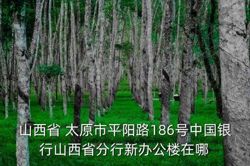 山西省 太原市平陽路186號中國銀行山西省分行新辦公樓在哪