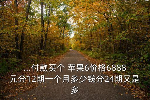 ...付款買個 蘋果6價格6888元分12期一個月多少錢分24期又是多