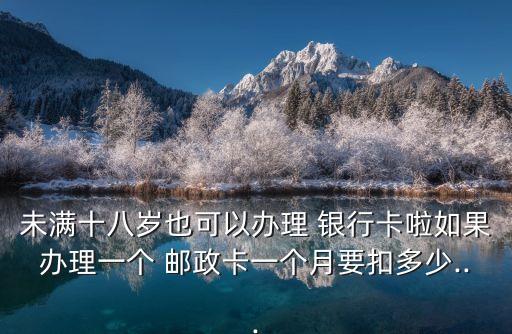 未滿十八歲也可以辦理 銀行卡啦如果辦理一個 郵政卡一個月要扣多少...