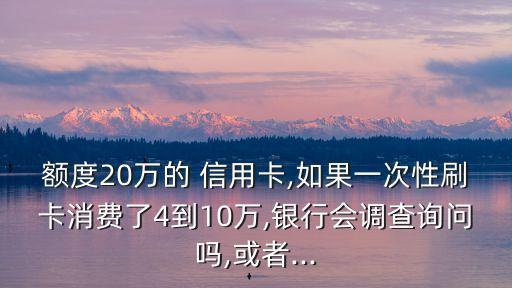 額度20萬的 信用卡,如果一次性刷卡消費了4到10萬,銀行會調(diào)查詢問嗎,或者...