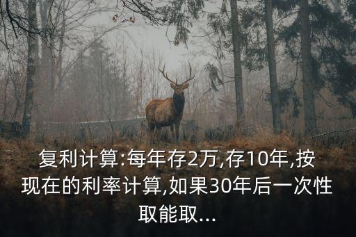 復(fù)利計算:每年存2萬,存10年,按現(xiàn)在的利率計算,如果30年后一次性取能取...
