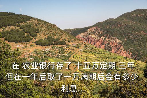 在 農(nóng)業(yè)銀行存了 十五萬定期 三年但在一年后取了一萬滿期后會有多少 利息...