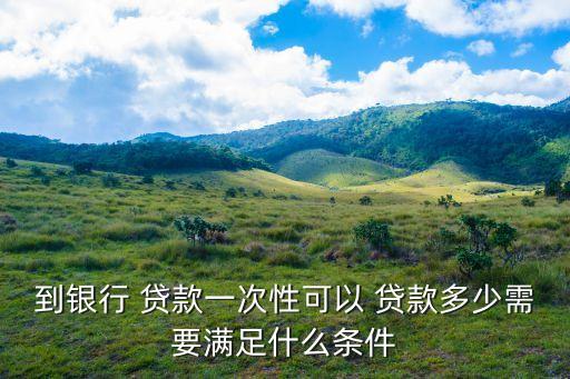 到銀行 貸款一次性可以 貸款多少需要滿足什么條件