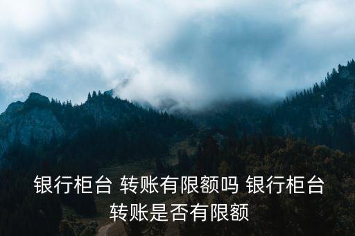  銀行柜臺 轉賬有限額嗎 銀行柜臺 轉賬是否有限額