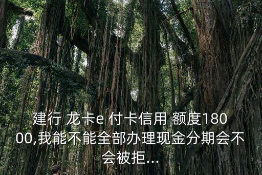 建行 龍卡e 付卡信用 額度18000,我能不能全部辦理現(xiàn)金分期會(huì)不會(huì)被拒...